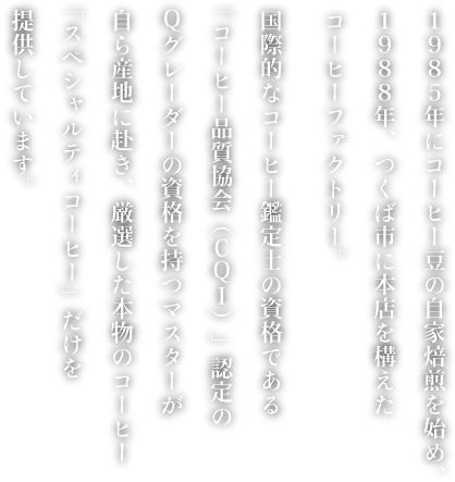 1986年にコーヒー豆の自家焙煎を始め、1988年、つくば市に本店を構えたコーヒーファクトリー。国際的なコーヒー鑑定士の資格である「コーヒー品質協会（CQI）」認定のQグレーダーの資格を持つマスターが自ら産地に赴き、厳選した本物のコーヒー「スペシャルティコーヒー」だけを提供しています。