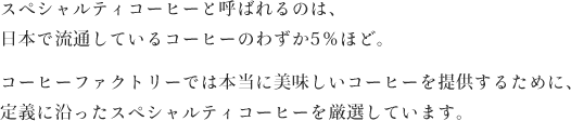 スペシャルティコーヒーと呼ばれるのは、日本で流通しているコーヒーのわずか5％ほど。コーヒーファクトリーでは本当に美味しいコーヒーを提供するために、定義に沿ったスペシャルティコーヒーを厳選しています。