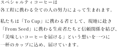 スペシャルティコーヒーは各工程に携わる全ての人の努力によって生まれます。私たちは「To Cup」に携わる者として、現地に赴き「From Seed」に携わる生産者たちと信頼関係を結び、「美味しいコーヒーを届ける」という想いを一つに一杯のカップに込め、届けています。